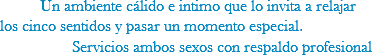  Un ambiente cálido e intimo que lo invita a relajar los cinco sentidos y pasar un momento especial. Servicios ambos sexos con respaldo profesional
