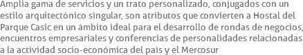 Amplia gama de servicios y un trato personalizado, conjugados con un estilo arquitectónico singular, son atributos que convierten a Hostal del Parque Casic en un ámbito ideal para el desarrollo de rondas de negocios, encuentros empresariales y conferencias de personalidades relacionadas a la actividad socio-económica del país y el Mercosur