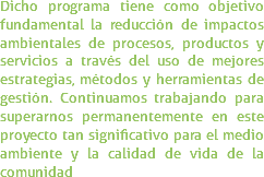 Dicho programa tiene como objetivo fundamental la reducción de impactos ambientales de procesos, productos y servicios a través del uso de mejores estrategias, métodos y herramientas de gestión. Continuamos trabajando para superarnos permanentemente en este proyecto tan significativo para el medio ambiente y la calidad de vida de la comunidad
