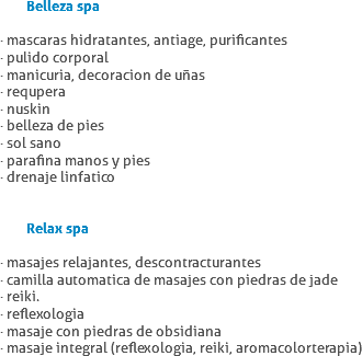  Belleza spa · mascaras hidratantes, antiage, purificantes
· pulido corporal
· manicuria, decoracion de uñas
· requpera
· nuskin
· belleza de pies
· sol sano
· parafina manos y pies
· drenaje linfatico Relax spa · masajes relajantes, descontracturantes
· camilla automatica de masajes con piedras de jade
· reiki.
· reflexologia
· masaje con piedras de obsidiana
· masaje integral (reflexologia, reiki, aromacolorterapia)
