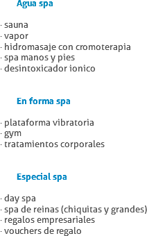  Agua spa · sauna
· vapor
· hidromasaje con cromoterapia
· spa manos y pies
· desintoxicador ionico En forma spa · plataforma vibratoria
· gym
· tratamientos corporales Especial spa · day spa
· spa de reinas (chiquitas y grandes)
· regalos empresariales
· vouchers de regalo
